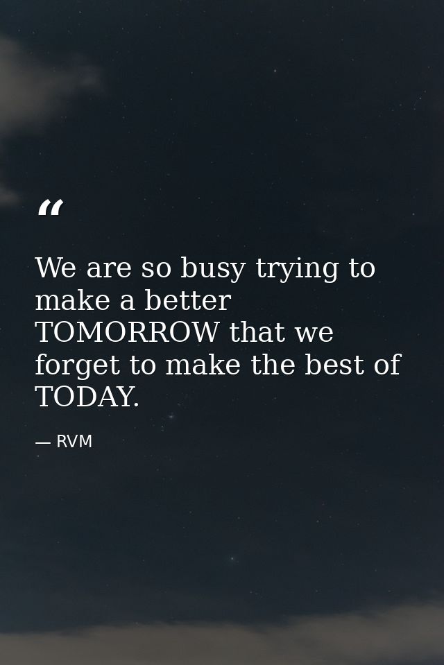 We are so busy trying to make a better TOMORROW that we forget to make the best of TODAY. — RVM