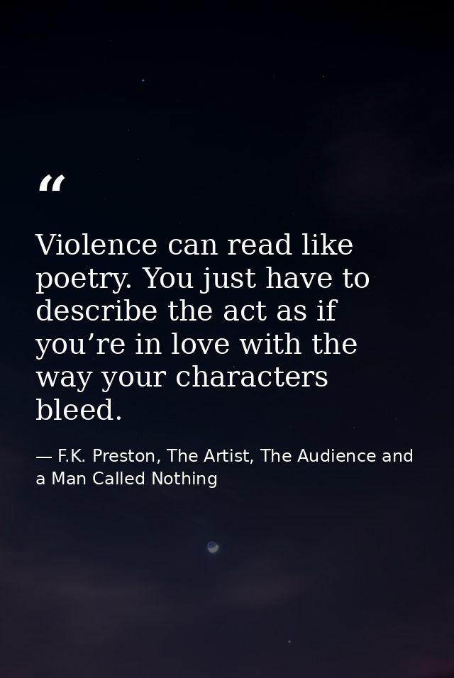 Violence can read like poetry. You just have to describe the act as if you’re in love with the way your characters bleed — F.K. Preston, The Artist, The Audience and a Man Called Nothing