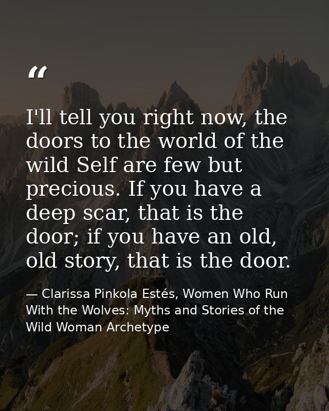 I'll tell you right now, the doors to the world of the wild Self are few but precious. If you have a deep scar, that is  — Clarissa Pinkola Estés, Women Who Run With the Wolves: Myths and Stories of the Wild Woman Archetype