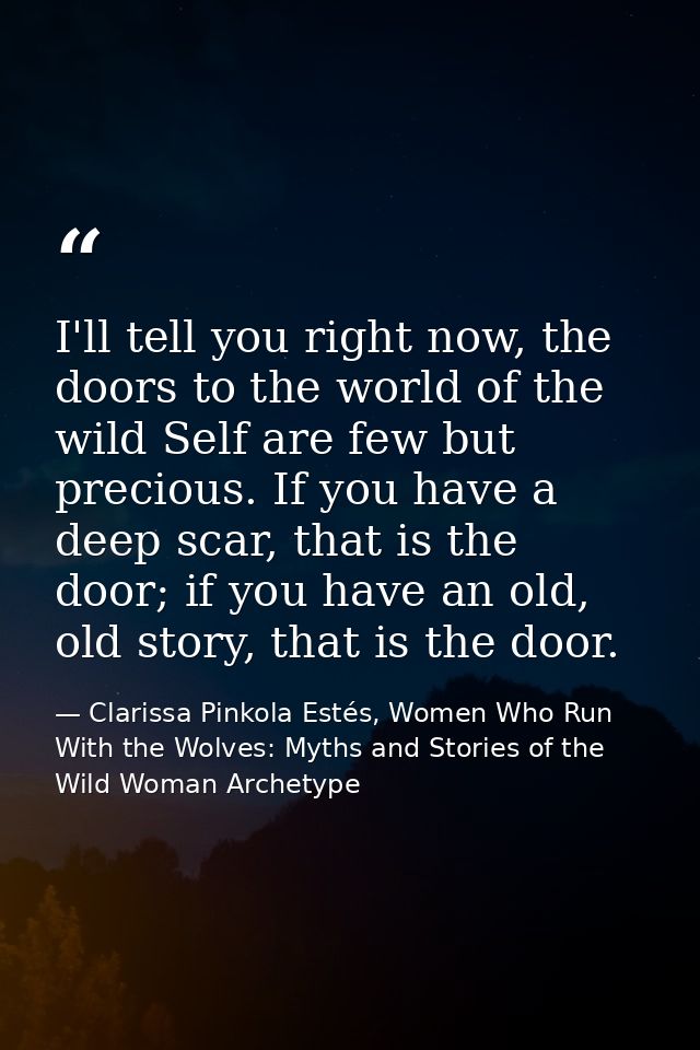 I'll tell you right now, the doors to the world of the wild Self are few but precious. If you have a deep scar, that is  — Clarissa Pinkola Estés, Women Who Run With the Wolves: Myths and Stories of the Wild Woman Archetype