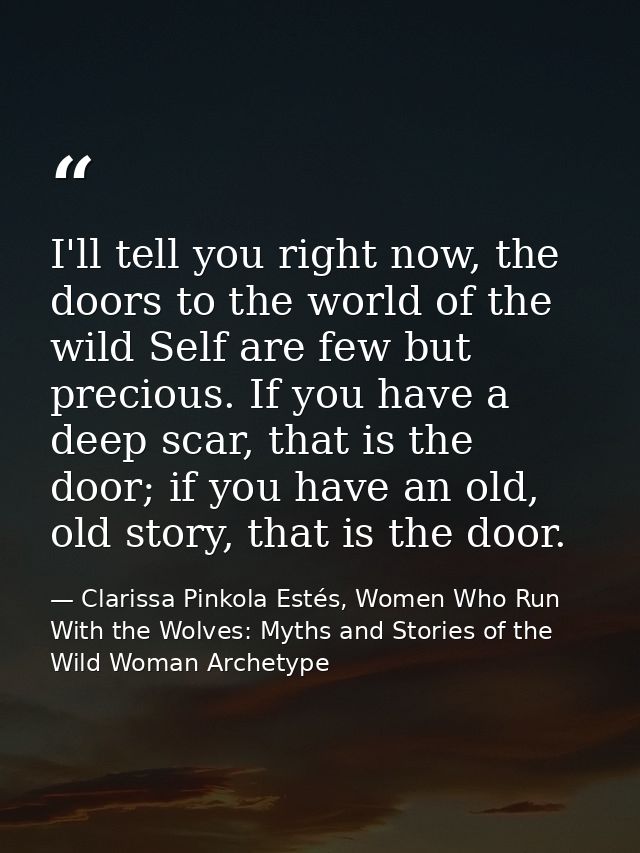 I'll tell you right now, the doors to the world of the wild Self are few but precious. If you have a deep scar, that is  — Clarissa Pinkola Estés, Women Who Run With the Wolves: Myths and Stories of the Wild Woman Archetype