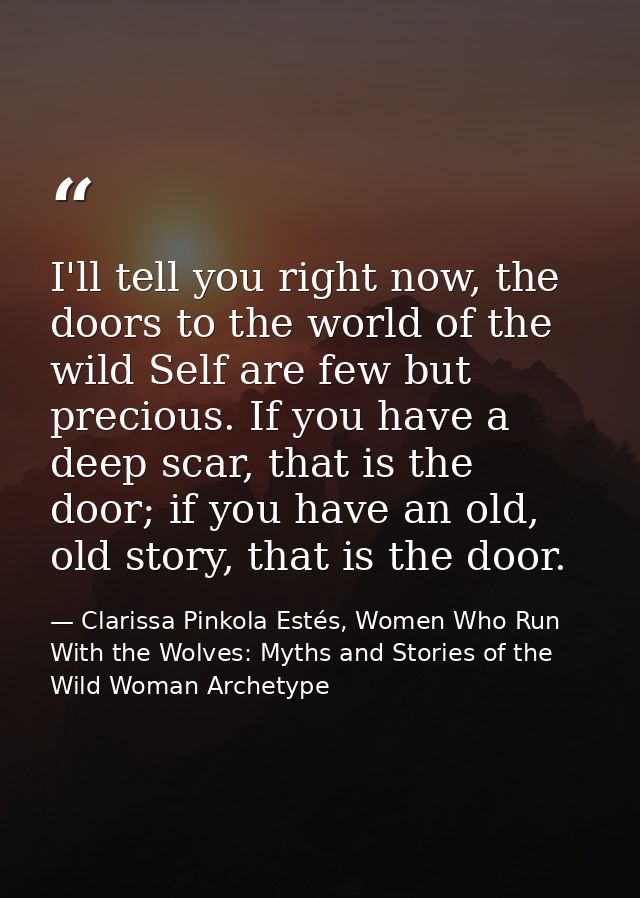 I'll tell you right now, the doors to the world of the wild Self are few but precious. If you have a deep scar, that is  — Clarissa Pinkola Estés, Women Who Run With the Wolves: Myths and Stories of the Wild Woman Archetype