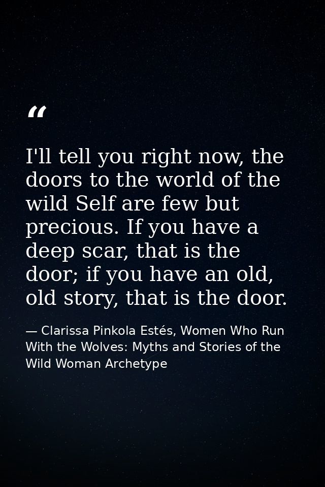 I'll tell you right now, the doors to the world of the wild Self are few but precious. If you have a deep scar, that is  — Clarissa Pinkola Estés, Women Who Run With the Wolves: Myths and Stories of the Wild Woman Archetype