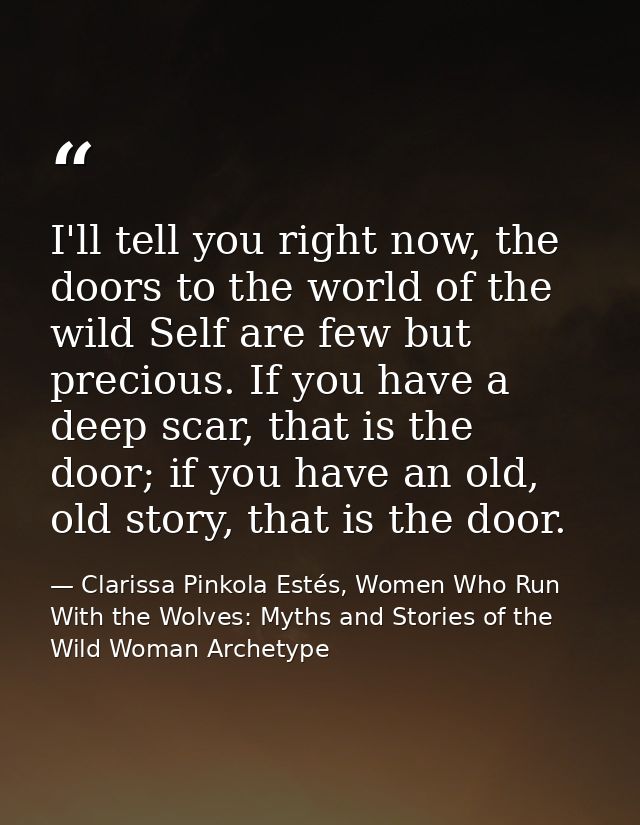 I'll tell you right now, the doors to the world of the wild Self are few but precious. If you have a deep scar, that is  — Clarissa Pinkola Estés, Women Who Run With the Wolves: Myths and Stories of the Wild Woman Archetype