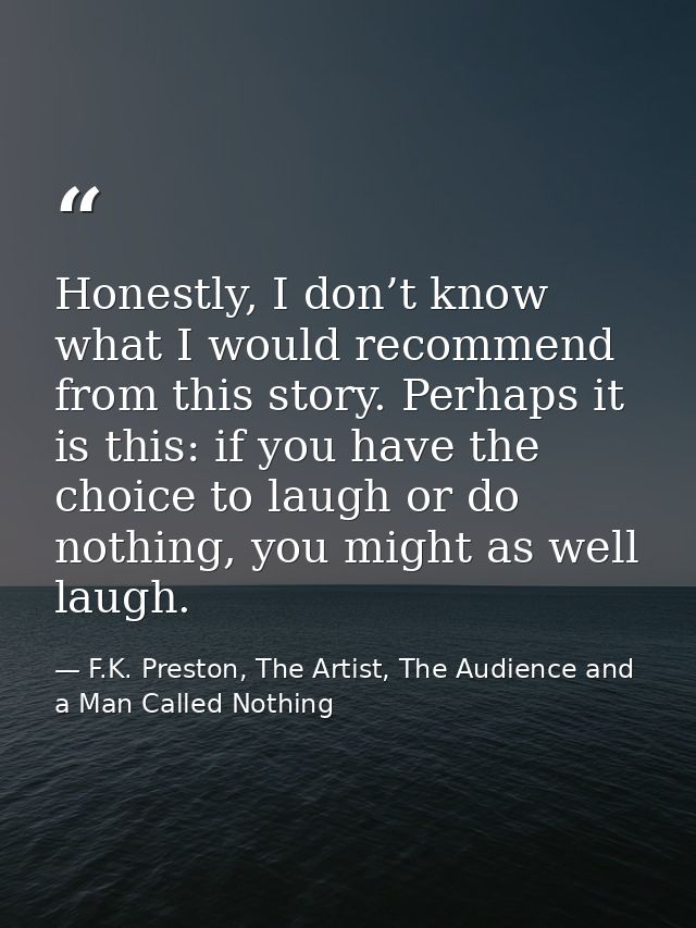 Honestly, I don’t know what I would recommend from this story. Perhaps it is this: if you have the choice to laugh or do — F.K. Preston, The Artist, The Audience and a Man Called Nothing