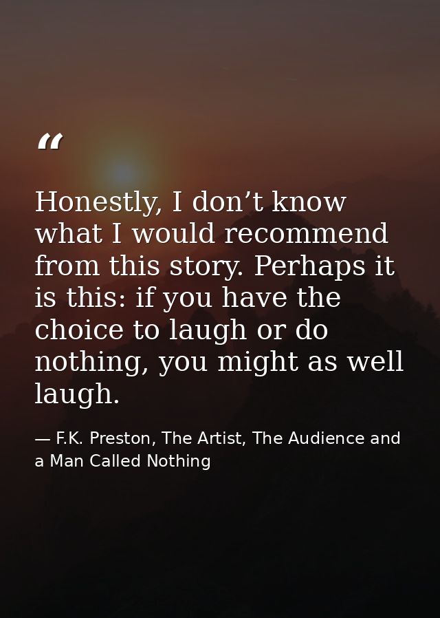 Honestly, I don’t know what I would recommend from this story. Perhaps it is this: if you have the choice to laugh or do — F.K. Preston, The Artist, The Audience and a Man Called Nothing