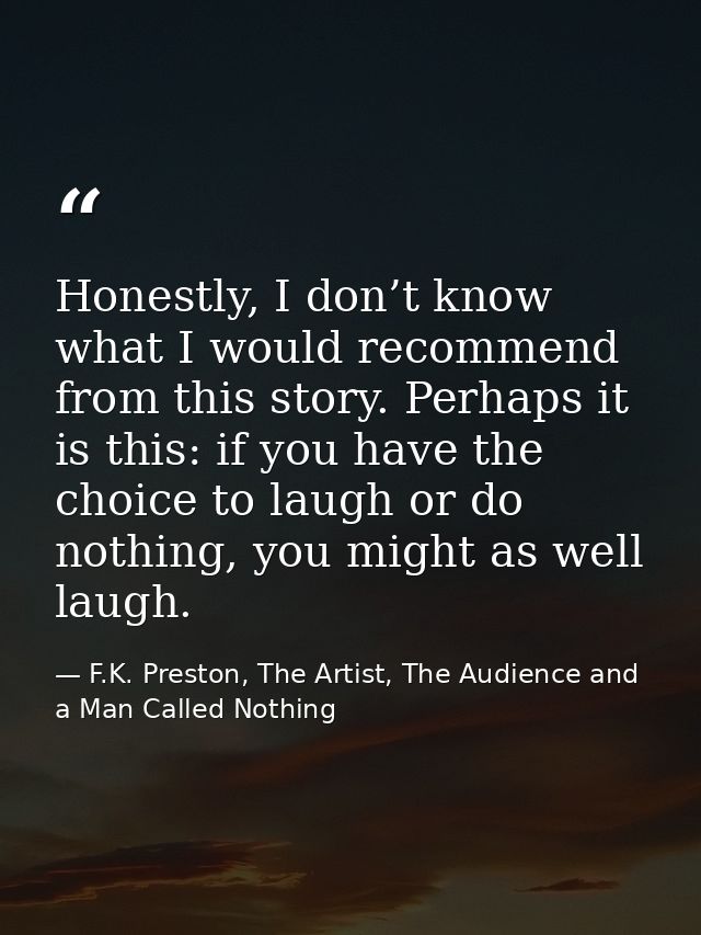 Honestly, I don’t know what I would recommend from this story. Perhaps it is this: if you have the choice to laugh or do — F.K. Preston, The Artist, The Audience and a Man Called Nothing