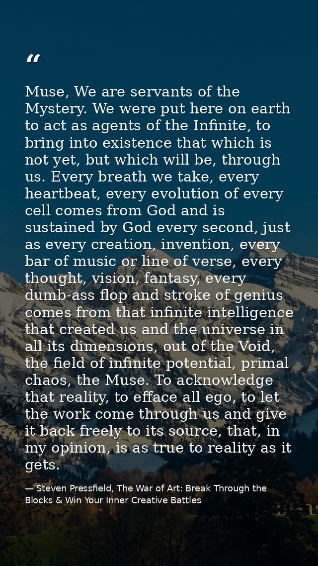 Muse, We are servants of the Mystery. We were put here on earth to act as agents of the Infinite, to bring into existenc — Steven Pressfield, The War of Art: Break Through the Blocks & Win Your Inner Creative Battles