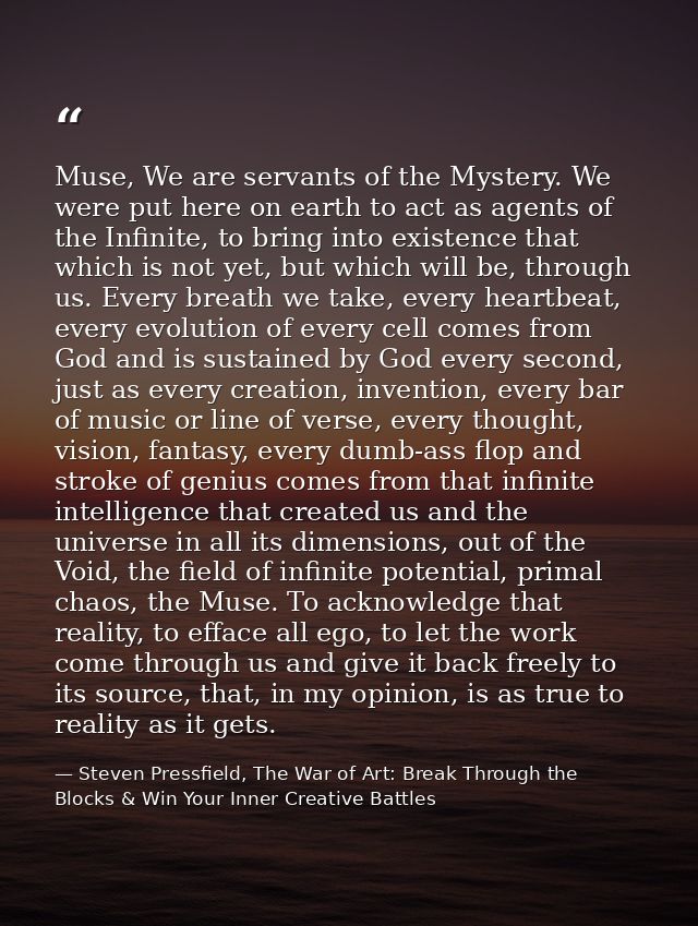 Muse, We are servants of the Mystery. We were put here on earth to act as agents of the Infinite, to bring into existenc — Steven Pressfield, The War of Art: Break Through the Blocks & Win Your Inner Creative Battles