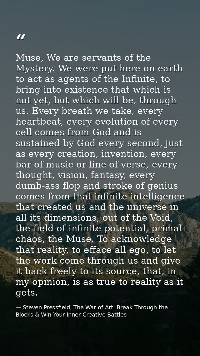 Muse, We are servants of the Mystery. We were put here on earth to act as agents of the Infinite, to bring into existenc — Steven Pressfield, The War of Art: Break Through the Blocks & Win Your Inner Creative Battles