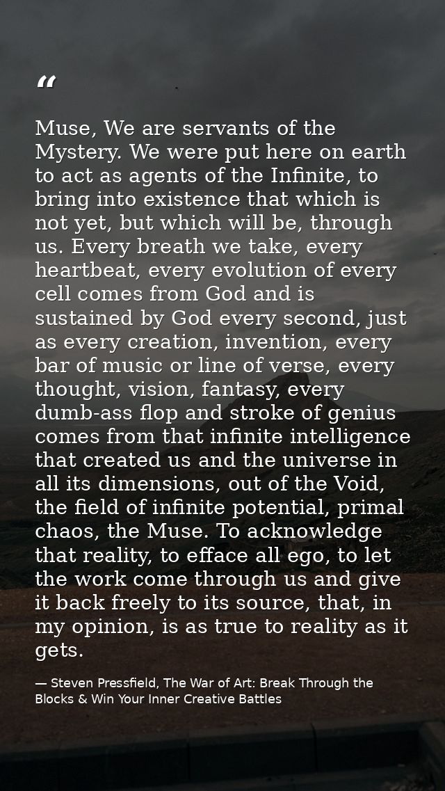 Muse, We are servants of the Mystery. We were put here on earth to act as agents of the Infinite, to bring into existenc — Steven Pressfield, The War of Art: Break Through the Blocks & Win Your Inner Creative Battles