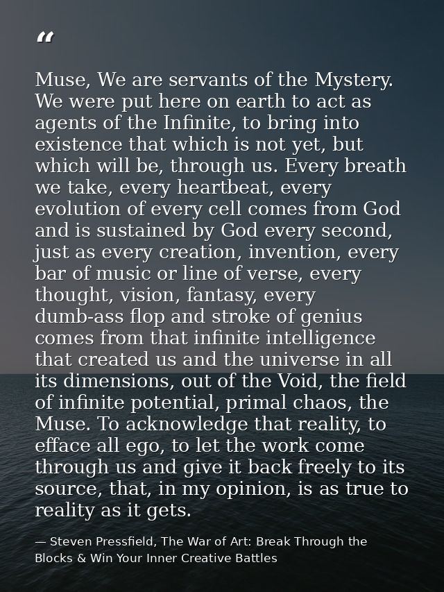 Muse, We are servants of the Mystery. We were put here on earth to act as agents of the Infinite, to bring into existenc — Steven Pressfield, The War of Art: Break Through the Blocks & Win Your Inner Creative Battles
