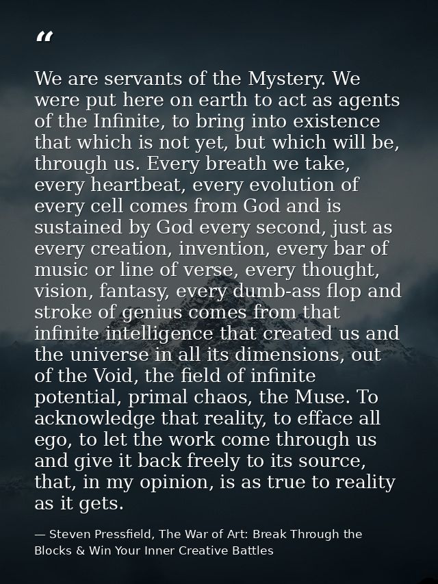 We are servants of the Mystery. We were put here on earth to act as agents of the Infinite, to bring into existence that — Steven Pressfield, The War of Art: Break Through the Blocks & Win Your Inner Creative Battles