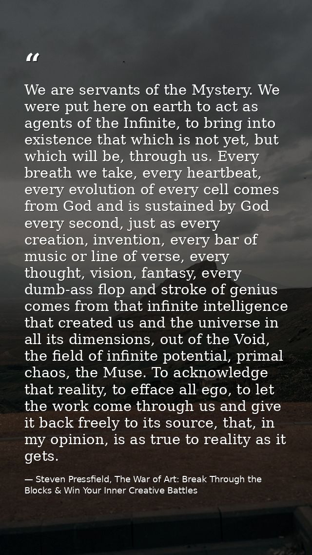 We are servants of the Mystery. We were put here on earth to act as agents of the Infinite, to bring into existence that — Steven Pressfield, The War of Art: Break Through the Blocks & Win Your Inner Creative Battles
