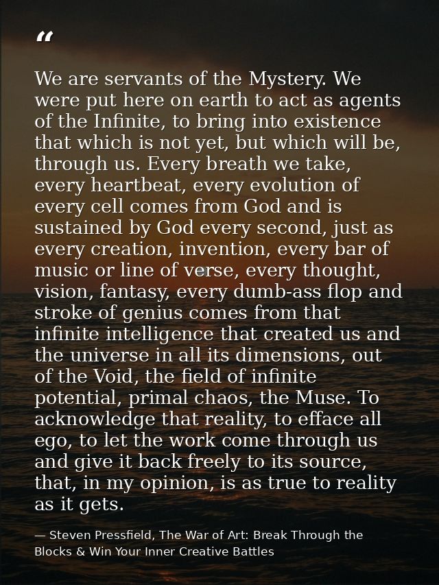 We are servants of the Mystery. We were put here on earth to act as agents of the Infinite, to bring into existence that — Steven Pressfield, The War of Art: Break Through the Blocks & Win Your Inner Creative Battles