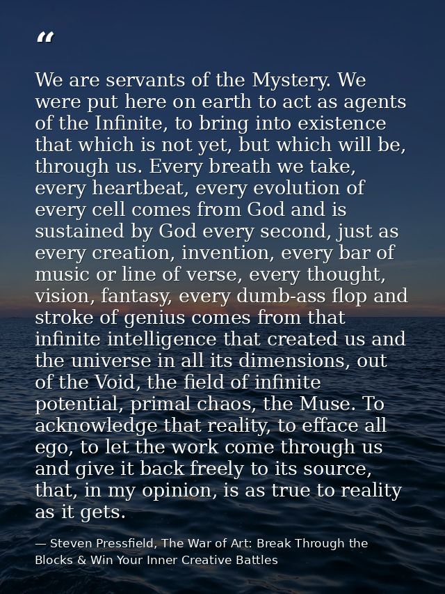 We are servants of the Mystery. We were put here on earth to act as agents of the Infinite, to bring into existence that — Steven Pressfield, The War of Art: Break Through the Blocks & Win Your Inner Creative Battles
