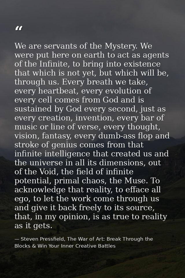 We are servants of the Mystery. We were put here on earth to act as agents of the Infinite, to bring into existence that — Steven Pressfield, The War of Art: Break Through the Blocks & Win Your Inner Creative Battles