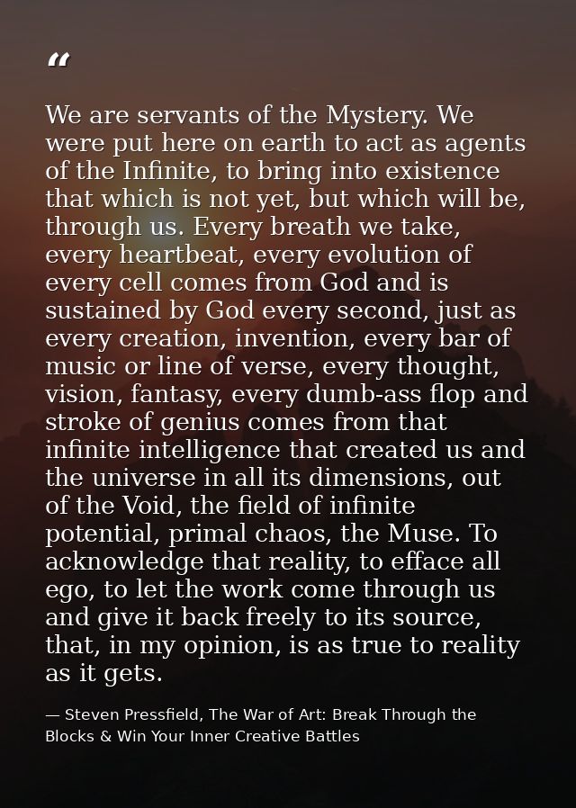 We are servants of the Mystery. We were put here on earth to act as agents of the Infinite, to bring into existence that — Steven Pressfield, The War of Art: Break Through the Blocks & Win Your Inner Creative Battles