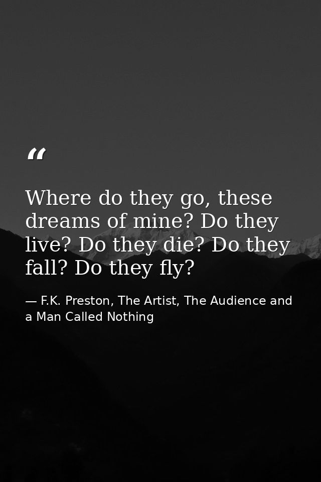 Where do they go, these dreams of mine? Do they live? Do they die? Do they fall? Do they fly? — F.K. Preston, The Artist, The Audience and a Man Called Nothing