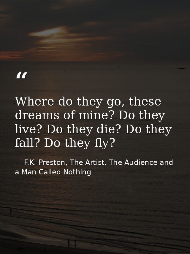 Where do they go, these dreams of mine? Do they live? Do they die? Do they fall? Do they fly? — F.K. Preston, The Artist, The Audience and a Man Called Nothing
