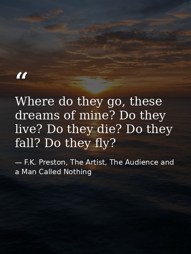 Where do they go, these dreams of mine? Do they live? Do they die? Do they fall? Do they fly? — F.K. Preston, The Artist, The Audience and a Man Called Nothing