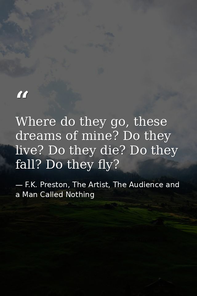 Where do they go, these dreams of mine? Do they live? Do they die? Do they fall? Do they fly? — F.K. Preston, The Artist, The Audience and a Man Called Nothing