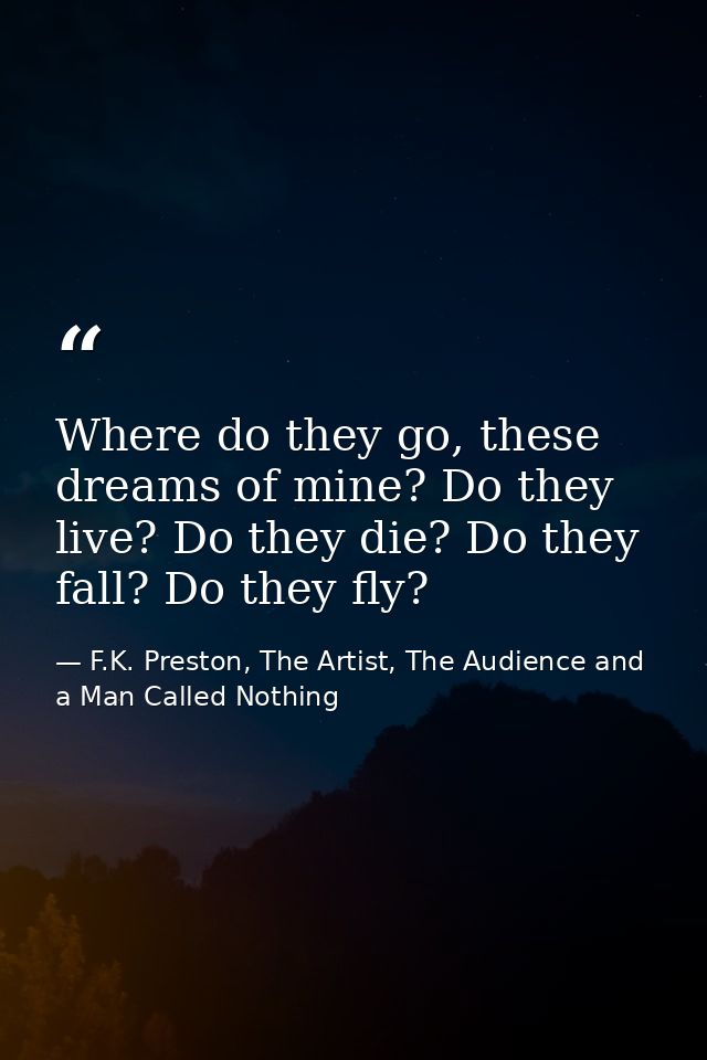 Where do they go, these dreams of mine? Do they live? Do they die? Do they fall? Do they fly? — F.K. Preston, The Artist, The Audience and a Man Called Nothing
