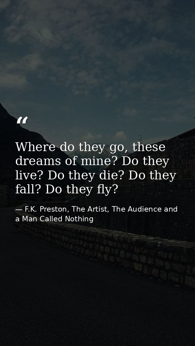 Where do they go, these dreams of mine? Do they live? Do they die? Do they fall? Do they fly? — F.K. Preston, The Artist, The Audience and a Man Called Nothing