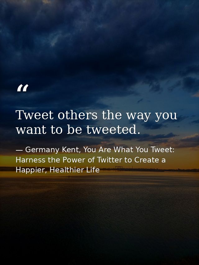 Tweet others the way you want to be tweeted. — Germany Kent, You Are What You Tweet: Harness the Power of Twitter to Create a Happier, Healthier Life