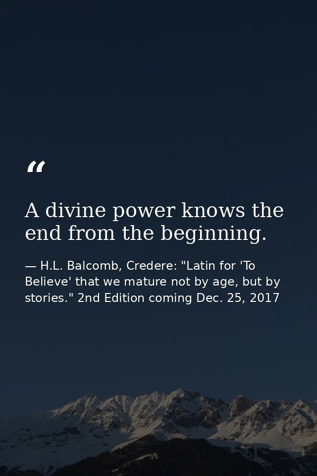 A divine power knows the end from the beginning. — H.L. Balcomb, Credere: "Latin for 'To Believe' that we mature not by age, but by stories." 2nd Edition coming Dec. 25, 2017