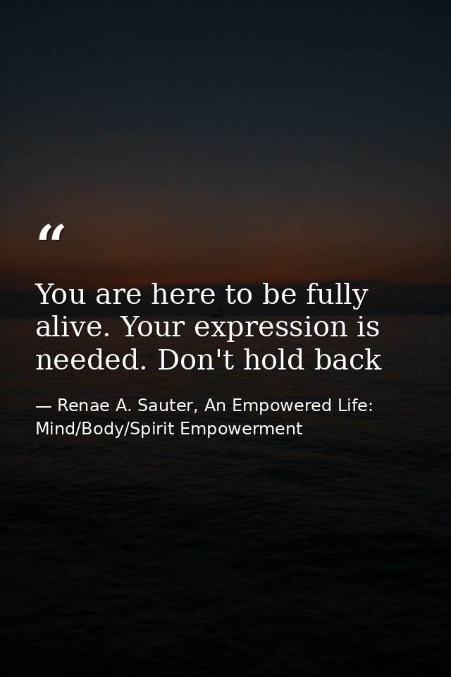 You are here to be fully alive. Your expression is needed. Don't hold back — Renae A. Sauter, An Empowered Life: Mind/Body/Spirit Empowerment