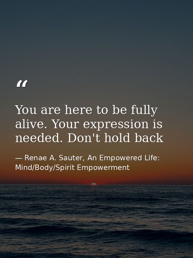 You are here to be fully alive. Your expression is needed. Don't hold back — Renae A. Sauter, An Empowered Life: Mind/Body/Spirit Empowerment
