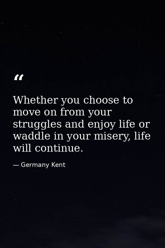 Whether you choose to move on from your struggles and enjoy life or waddle in your misery, life will continue. — Germany Kent