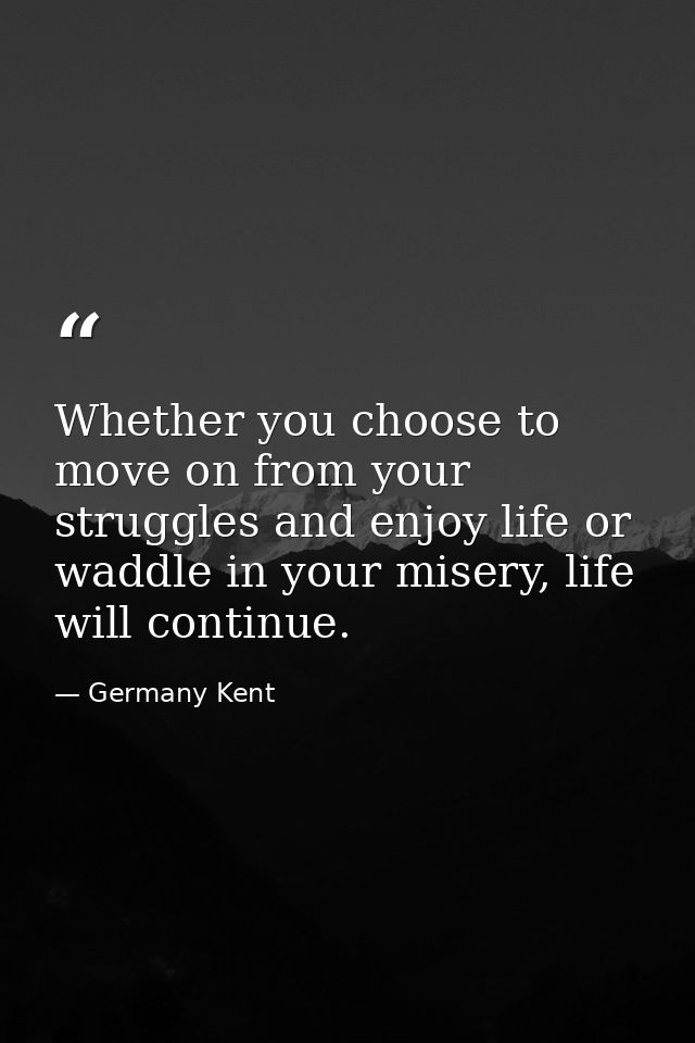Whether you choose to move on from your struggles and enjoy life or waddle in your misery, life will continue. — Germany Kent