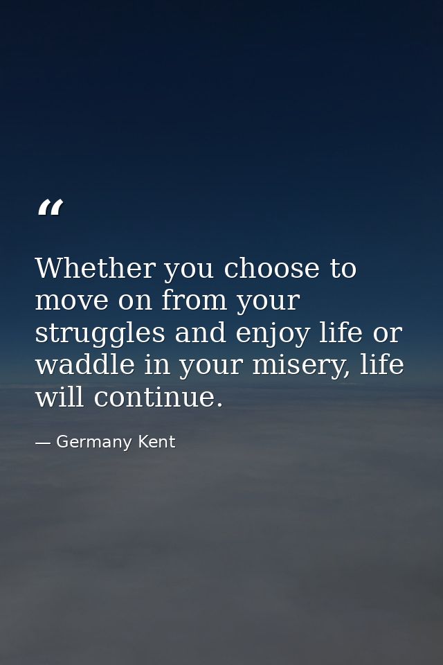 Whether you choose to move on from your struggles and enjoy life or waddle in your misery, life will continue. — Germany Kent