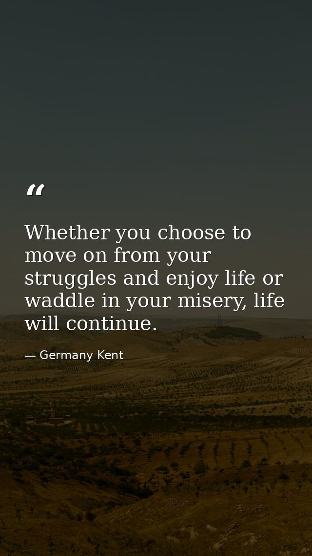 Whether you choose to move on from your struggles and enjoy life or waddle in your misery, life will continue. — Germany Kent