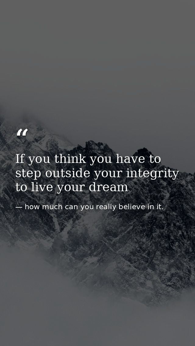 If you think you have to step outside your integrity to live your dream — how much can you really believe in it.
