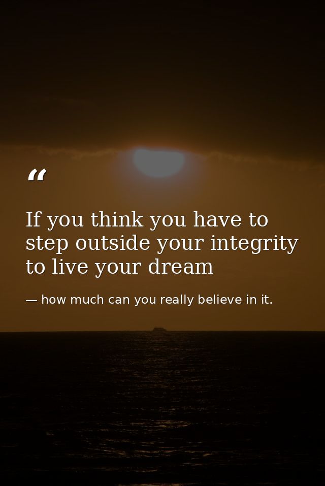 If you think you have to step outside your integrity to live your dream — how much can you really believe in it.