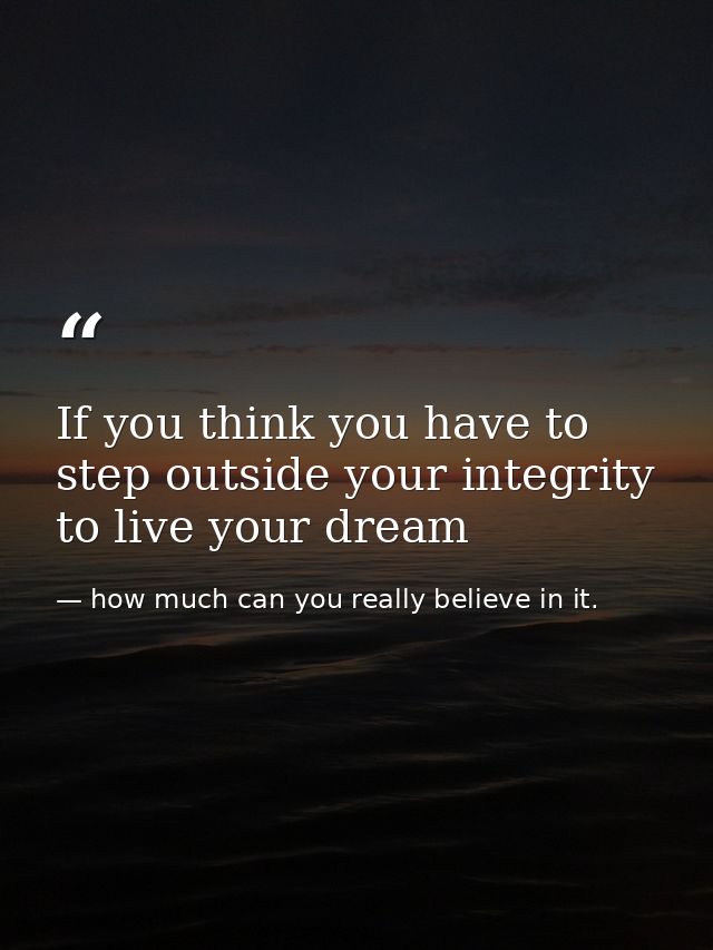 If you think you have to step outside your integrity to live your dream — how much can you really believe in it.