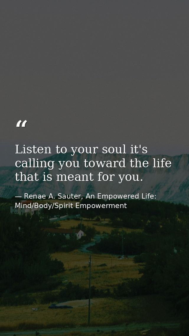 Listen to your soul it's calling you toward the life that is meant for you. — Renae A. Sauter, An Empowered Life: Mind/Body/Spirit Empowerment