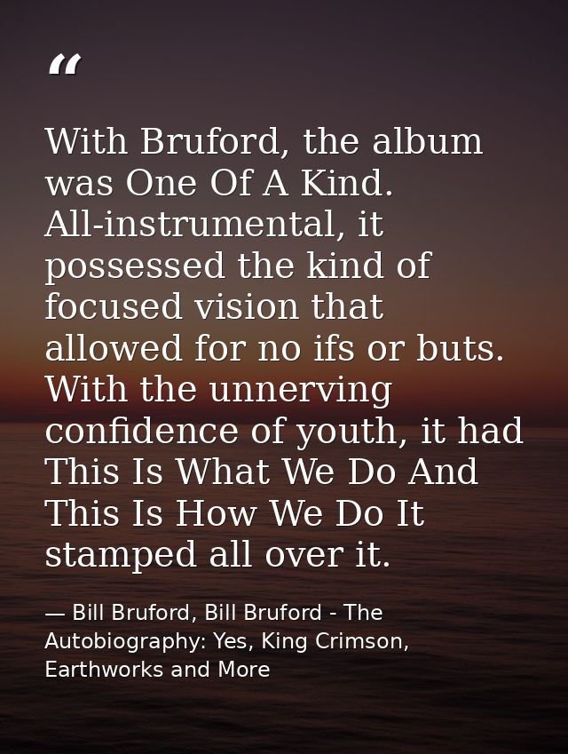 With Bruford, the album was One Of A Kind. All-instrumental, it possessed the kind of focused vision that allowed for no — Bill Bruford, Bill Bruford - The Autobiography: Yes, King Crimson, Earthworks and More