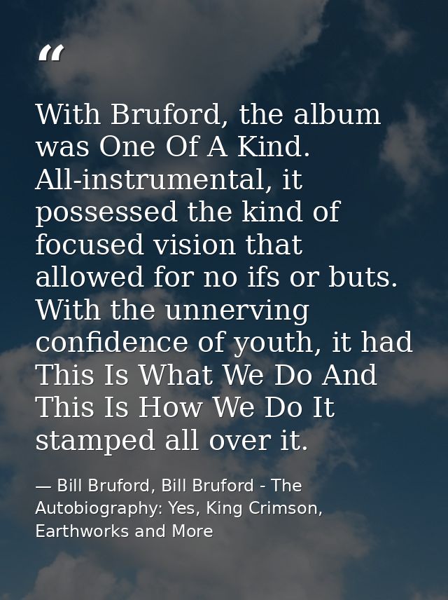 With Bruford, the album was One Of A Kind. All-instrumental, it possessed the kind of focused vision that allowed for no — Bill Bruford, Bill Bruford - The Autobiography: Yes, King Crimson, Earthworks and More