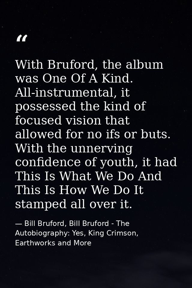 With Bruford, the album was One Of A Kind. All-instrumental, it possessed the kind of focused vision that allowed for no — Bill Bruford, Bill Bruford - The Autobiography: Yes, King Crimson, Earthworks and More