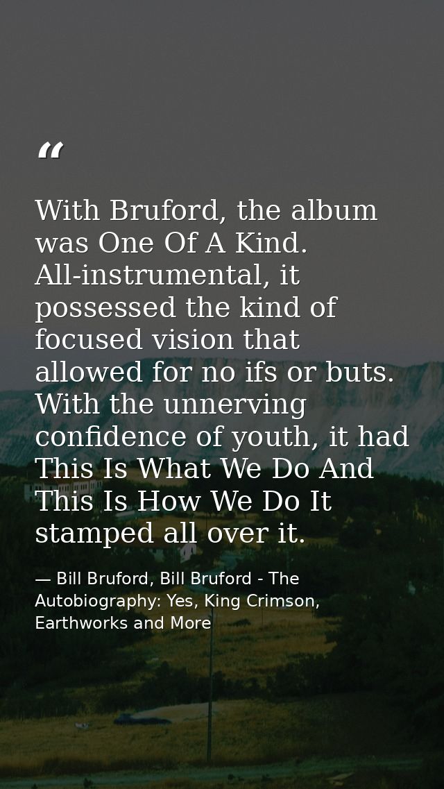 With Bruford, the album was One Of A Kind. All-instrumental, it possessed the kind of focused vision that allowed for no — Bill Bruford, Bill Bruford - The Autobiography: Yes, King Crimson, Earthworks and More