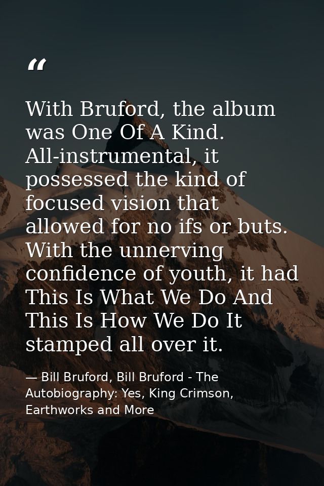 With Bruford, the album was One Of A Kind. All-instrumental, it possessed the kind of focused vision that allowed for no — Bill Bruford, Bill Bruford - The Autobiography: Yes, King Crimson, Earthworks and More