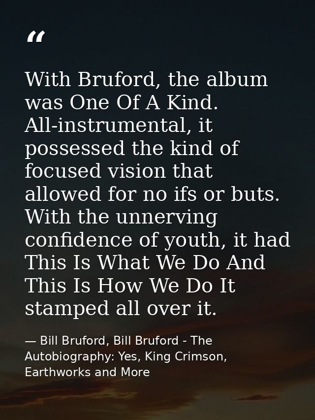 With Bruford, the album was One Of A Kind. All-instrumental, it possessed the kind of focused vision that allowed for no — Bill Bruford, Bill Bruford - The Autobiography: Yes, King Crimson, Earthworks and More