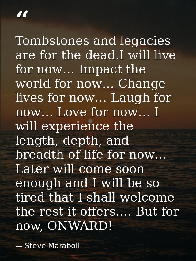 Tombstones and legacies are for the dead.I will live for now… Impact the world for now… Change lives for now… Laugh for  — Steve Maraboli