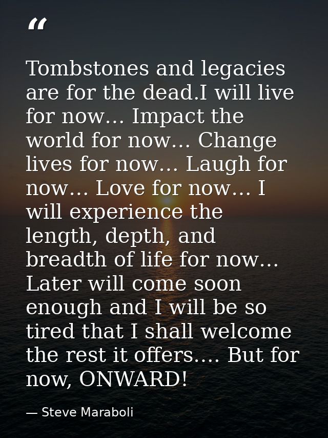 Tombstones and legacies are for the dead.I will live for now… Impact the world for now… Change lives for now… Laugh for  — Steve Maraboli