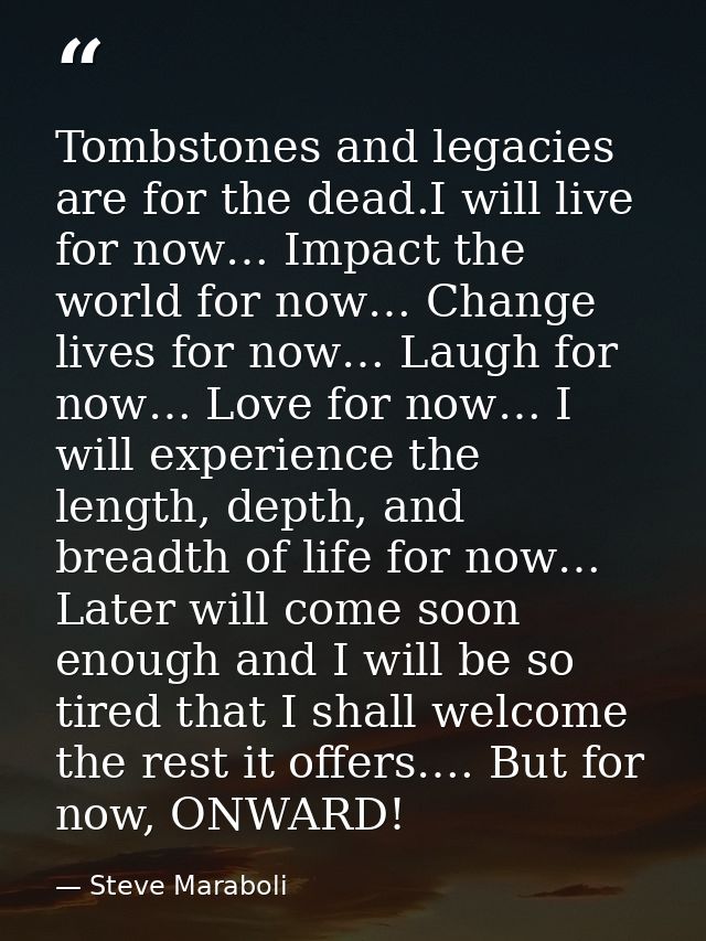 Tombstones and legacies are for the dead.I will live for now… Impact the world for now… Change lives for now… Laugh for  — Steve Maraboli