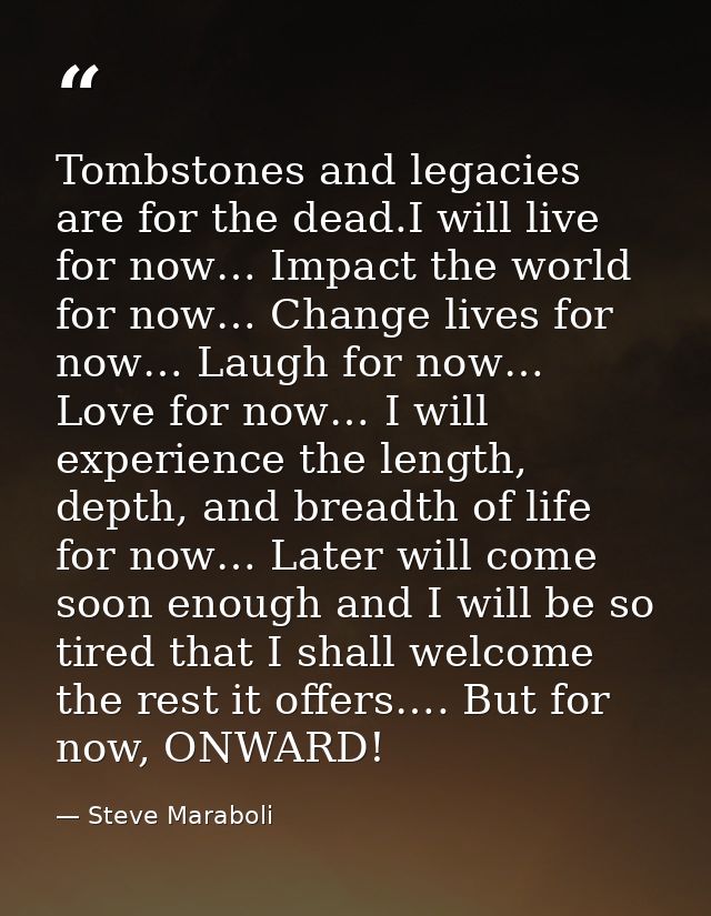 Tombstones and legacies are for the dead.I will live for now… Impact the world for now… Change lives for now… Laugh for  — Steve Maraboli